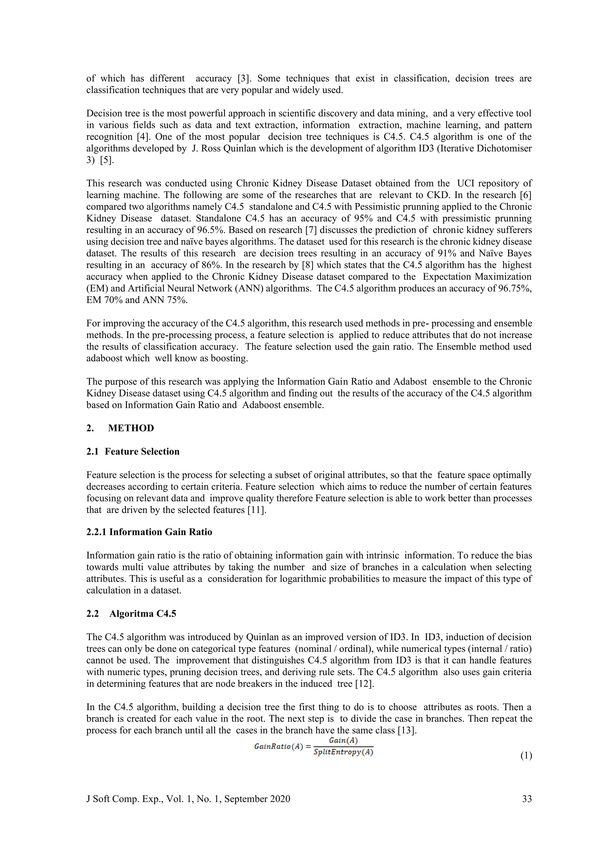 J Soft Comp. Exp., Vol. 1, No. 1, September 2020 33
of which has different accuracy [3]. Some techniques that exist in classification, decision trees are
classification techniques that are very popular and widely used.
Decision tree is the most powerful approach in scientific discovery and data mining, and a very effective tool
in various fields such as data and text extraction, information extraction, machine learning, and pattern
recognition [4]. One of the most popular decision tree techniques is C4.5. C4.5 algorithm is one of the
algorithms developed by J. Ross Quinlan which is the development of algorithm ID3 (Iterative Dichotomiser
3) [5].
This research was conducted using Chronic Kidney Disease Dataset obtained from the UCI repository of
learning machine. The following are some of the researches that are relevant to CKD. In the research [6]
compared two algorithms namely C4.5 standalone and C4.5 with Pessimistic prunning applied to the Chronic
Kidney Disease dataset. Standalone C4.5 has an accuracy of 95% and C4.5 with pressimistic prunning
resulting in an accuracy of 96.5%. Based on research [7] discusses the prediction of chronic kidney sufferers
using decision tree and naïve bayes algorithms. The dataset used for this research is the chronic kidney disease
dataset. The results of this research are decision trees resulting in an accuracy of 91% and Naïve Bayes
resulting in an accuracy of 86%. In the research by [8] which states that the C4.5 algorithm has the highest
accuracy when applied to the Chronic Kidney Disease dataset compared to the Expectation Maximization
(EM) and Artificial Neural Network (ANN) algorithms. The C4.5 algorithm produces an accuracy of 96.75%,
EM 70% and ANN 75%.
For improving the accuracy of the C4.5 algorithm, this research used methods in pre- processing and ensemble
methods. In the pre-processing process, a feature selection is applied to reduce attributes that do not increase
the results of classification accuracy. The feature selection used the gain ratio. The Ensemble method used
adaboost which well know as boosting.
The purpose of this research was applying the Information Gain Ratio and Adabost ensemble to the Chronic
Kidney Disease dataset using C4.5 algorithm and finding out the results of the accuracy of the C4.5 algorithm
based on Information Gain Ratio and Adaboost ensemble.
2. METHOD
2.1 Feature Selection
Feature selection is the process for selecting a subset of original attributes, so that the feature space optimally
decreases according to certain criteria. Feature selection which aims to reduce the number of certain features
focusing on relevant data and improve quality therefore Feature selection is able to work better than processes
that are driven by the selected features [11].
2.2.1 Information Gain Ratio
Information gain ratio is the ratio of obtaining information gain with intrinsic information. To reduce the bias
towards multi value attributes by taking the number and size of branches in a calculation when selecting
attributes. This is useful as a consideration for logarithmic probabilities to measure the impact of this type of
calculation in a dataset.
2.2 Algoritma C4.5
The C4.5 algorithm was introduced by Quinlan as an improved version of ID3. In ID3, induction of decision
trees can only be done on categorical type features (nominal / ordinal), while numerical types (internal / ratio)
cannot be used. The improvement that distinguishes C4.5 algorithm from ID3 is that it can handle features
with numeric types, pruning decision trees, and deriving rule sets. The C4.5 algorithm also uses gain criteria
in determining features that are node breakers in the induced tree [12].
In the C4.5 algorithm, building a decision tree the first thing to do is to choose attributes as roots. Then a
branch is created for each value in the root. The next step is to divide the case in branches. Then repeat the
process for each branch until all the cases in the branch have the same class [13].
(1)
 