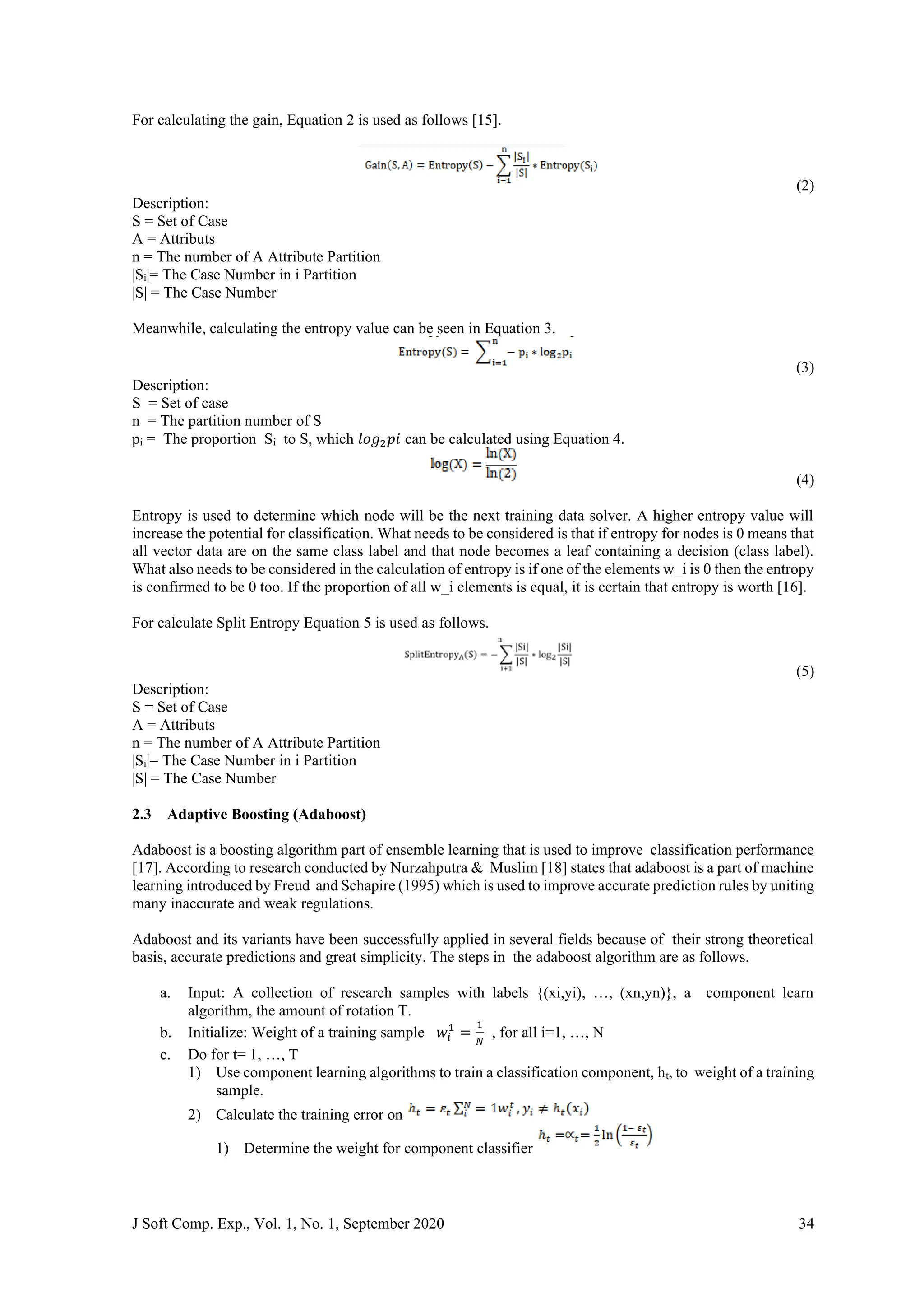 J Soft Comp. Exp., Vol. 1, No. 1, September 2020 34
For calculating the gain, Equation 2 is used as follows [15].
(2)
Description:
S = Set of Case
A = Attributs
n = The number of A Attribute Partition
|Si|= The Case Number in i Partition
|S| = The Case Number
Meanwhile, calculating the entropy value can be seen in Equation 3.
(3)
Description:
S = Set of case
n = The partition number of S
pi = The proportion Si to S, which 𝑙𝑜𝑔2𝑝𝑖 can be calculated using Equation 4.
(4)
Entropy is used to determine which node will be the next training data solver. A higher entropy value will
increase the potential for classification. What needs to be considered is that if entropy for nodes is 0 means that
all vector data are on the same class label and that node becomes a leaf containing a decision (class label).
What also needs to be considered in the calculation of entropy is if one of the elements w_i is 0 then the entropy
is confirmed to be 0 too. If the proportion of all w_i elements is equal, it is certain that entropy is worth [16].
For calculate Split Entropy Equation 5 is used as follows.
(5)
Description:
S = Set of Case
A = Attributs
n = The number of A Attribute Partition
|Si|= The Case Number in i Partition
|S| = The Case Number
2.3 Adaptive Boosting (Adaboost)
Adaboost is a boosting algorithm part of ensemble learning that is used to improve classification performance
[17]. According to research conducted by Nurzahputra & Muslim [18] states that adaboost is a part of machine
learning introduced by Freud and Schapire (1995) which is used to improve accurate prediction rules by uniting
many inaccurate and weak regulations.
Adaboost and its variants have been successfully applied in several fields because of their strong theoretical
basis, accurate predictions and great simplicity. The steps in the adaboost algorithm are as follows.
a. Input: A collection of research samples with labels {(xi,yi), …, (xn,yn)}, a component learn
algorithm, the amount of rotation T.
b. Initialize: Weight of a training sample 𝑤𝑖
1
=
1
𝑁
, for all i=1, …, N
c. Do for t= 1, …, T
1) Use component learning algorithms to train a classification component, ht, to weight of a training
sample.
2) Calculate the training error on
1) Determine the weight for component classifier
 