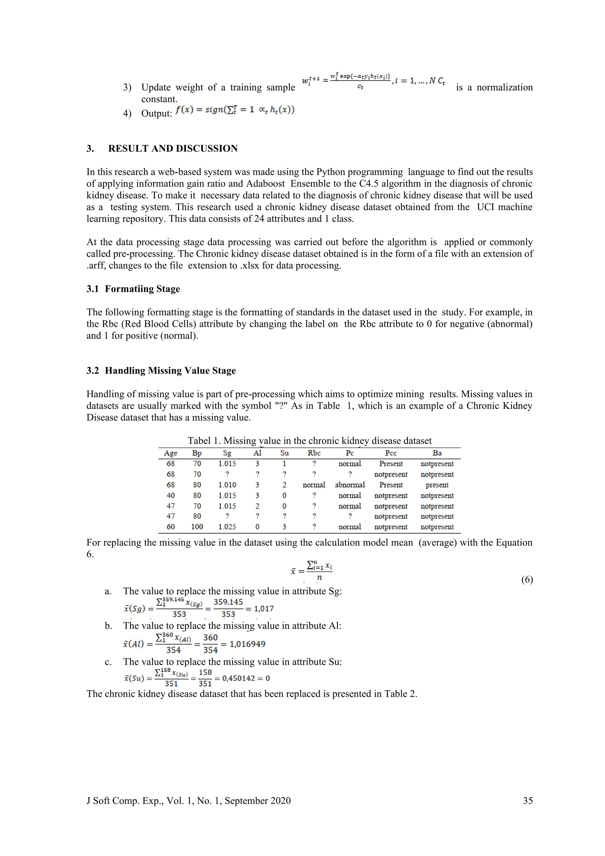 J Soft Comp. Exp., Vol. 1, No. 1, September 2020 35
3) Update weight of a training sample is a normalization
constant.
4) Output:
3. RESULT AND DISCUSSION
In this research a web-based system was made using the Python programming language to find out the results
of applying information gain ratio and Adaboost Ensemble to the C4.5 algorithm in the diagnosis of chronic
kidney disease. To make it necessary data related to the diagnosis of chronic kidney disease that will be used
as a testing system. This research used a chronic kidney disease dataset obtained from the UCI machine
learning repository. This data consists of 24 attributes and 1 class.
At the data processing stage data processing was carried out before the algorithm is applied or commonly
called pre-processing. The Chronic kidney disease dataset obtained is in the form of a file with an extension of
.arff, changes to the file extension to .xlsx for data processing.
3.1 Formatiing Stage
The following formatting stage is the formatting of standards in the dataset used in the study. For example, in
the Rbc (Red Blood Cells) attribute by changing the label on the Rbc attribute to 0 for negative (abnormal)
and 1 for positive (normal).
3.2 Handling Missing Value Stage
Handling of missing value is part of pre-processing which aims to optimize mining results. Missing values in
datasets are usually marked with the symbol "?" As in Table 1, which is an example of a Chronic Kidney
Disease dataset that has a missing value.
Tabel 1. Missing value in the chronic kidney disease dataset
For replacing the missing value in the dataset using the calculation model mean (average) with the Equation
6.
(6)
a. The value to replace the missing value in attribute Sg:
b. The value to replace the missing value in attribute Al:
c. The value to replace the missing value in attribute Su:
The chronic kidney disease dataset that has been replaced is presented in Table 2.
 