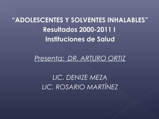 “ADOLESCENTES Y SOLVENTES INHALABLES”
        Resultados 2000-2011 I
         Instituciones de Salud

      Presenta: DR. ARTURO ORTIZ

           LIC. DENIZE MEZA
        LIC. ROSARIO MARTÍNEZ
 