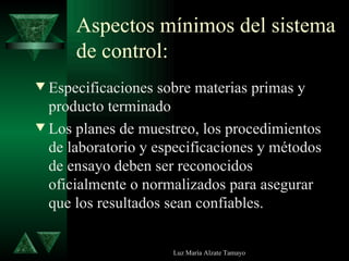 Aspectos mínimos del sistema de control: Especificaciones sobre materias primas y producto terminado Los planes de muestreo, los procedimientos de laboratorio y especificaciones y métodos de ensayo deben ser reconocidos oficialmente o normalizados para asegurar que los resultados sean confiables. 