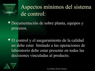 Aspectos mínimos del sistema de control: Documentación de sobre planta, equipos y procesos. El control y el aseguramiento de la calidad no debe estar  limitado a las operaciones de laboratorio debe estar presente en todas las decisiones vinculadas al producto. 