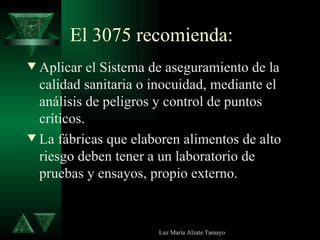 El 3075 recomienda: Aplicar el Sistema de aseguramiento de la calidad sanitaria o inocuidad, mediante el análisis de peligros y control de puntos críticos. La fábricas que elaboren alimentos de alto riesgo deben tener a un laboratorio de pruebas y ensayos, propio externo. 