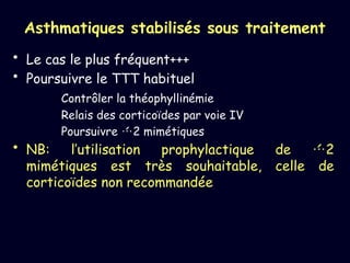 Asthmatiques stabilisés sous traitement
• Le cas le plus fréquent+++
• Poursuivre le TTT habituel
Contrôler la théophyllinémie
Relais des corticoïdes par voie IV
Poursuivre 2 mimétiques
• NB: l’utilisation prophylactique de 2
mimétiques est très souhaitable, celle de
corticoïdes non recommandée
 