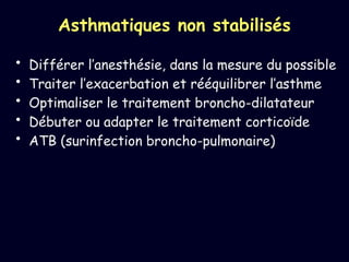 Asthmatiques non stabilisés
• Différer l’anesthésie, dans la mesure du possible
• Traiter l’exacerbation et rééquilibrer l’asthme
• Optimaliser le traitement broncho-dilatateur
• Débuter ou adapter le traitement corticoïde
• ATB (surinfection broncho-pulmonaire)
 