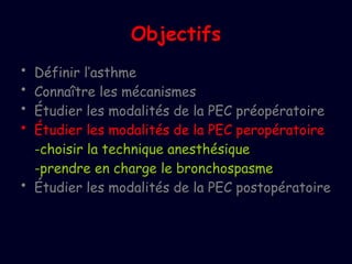 Objectifs
• Définir l’asthme
• Connaître les mécanismes
• Étudier les modalités de la PEC préopératoire
• Étudier les modalités de la PEC peropératoire
-choisir la technique anesthésique
-prendre en charge le bronchospasme
• Étudier les modalités de la PEC postopératoire
 