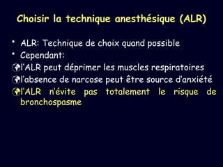 Choisir la technique anesthésique (ALR)
• ALR: Technique de choix quand possible
• Cependant:
l’ALR peut déprimer les muscles respiratoires
l’absence de narcose peut être source d’anxiété
l’ALR n’évite pas totalement le risque de
bronchospasme
 