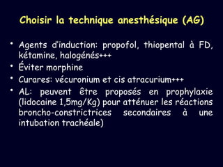 Choisir la technique anesthésique (AG)
• Agents d’induction: propofol, thiopental à FD,
kétamine, halogénés+++
• Éviter morphine
• Curares: vécuronium et cis atracurium+++
• AL: peuvent être proposés en prophylaxie
(lidocaine 1,5mg/Kg) pour atténuer les réactions
broncho-constrictrices secondaires à une
intubation trachéale)
 