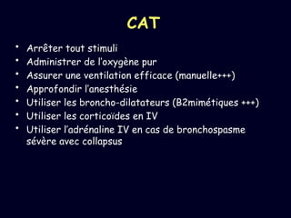 CAT
• Arrêter tout stimuli
• Administrer de l’oxygène pur
• Assurer une ventilation efficace (manuelle+++)
• Approfondir l’anesthésie
• Utiliser les broncho-dilatateurs (B2mimétiques +++)
• Utiliser les corticoïdes en IV
• Utiliser l’adrénaline IV en cas de bronchospasme
sévère avec collapsus
 