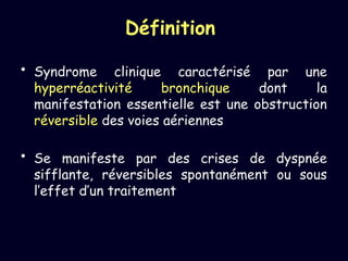 Définition
• Syndrome clinique caractérisé par une
hyperréactivité bronchique dont la
manifestation essentielle est une obstruction
réversible des voies aériennes
• Se manifeste par des crises de dyspnée
sifflante, réversibles spontanément ou sous
l’effet d’un traitement
 