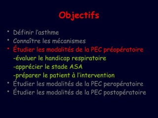 Objectifs
• Définir l’asthme
• Connaître les mécanismes
• Étudier les modalités de la PEC préopératoire
-évaluer le handicap respiratoire
-apprécier le stade ASA
-préparer le patient à l’intervention
• Étudier les modalités de la PEC peropératoire
• Étudier les modalités de la PEC postopératoire
 