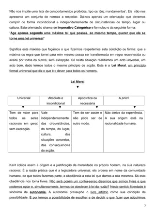 Não nos impõe uma lista de comportamentos proibidos, tipo os ‘dez mandamentos’. Ela não nos
apresenta um conjunto de normas a respeitar. Dá-nos apenas um orientação que devemos
cumprir de forma incondicional e independentemente de circunstâncias de tempo, lugar ou
cultura. Esta orientação chama-se Imperativo Categórico e formulou-o da seguinte forma:
“Age apenas segundo uma máxima tal que possas, ao mesmo tempo, querer que ela se
torne uma lei universal”
Significa esta máxima que façamos o que fizermos respeitemos esta condição ou forma: que a
máxima ou regra que tomei para mim mesmo possa ser transformada em regra reconhecida ou
aceite por todos os outros, sem excepção. Só nesta situação realizamos um acto universal, um
acto bom, dado termos todos o mesmo princípio de acção. Esta é a Lei Moral, um princípio
formal universal que diz o que é o dever para todos os homens.
Lei Moral
▼
Universal Absoluta e
incondicional
Apodíctica ou
necessária
A priori
▼ ▼ ▼ ▼
Tem de valer para
todos os seres
racionais em geral,
sem excepção.
Vale
independentemente
das circunstâncias,
do tempo, do lugar,
cultura, das
situações concretas,
das consequências
da acção.
Tem de ser assim e
não pode ser de
outro modo.
Não deriva da experiência.
A sua origem está na
racionalidade humana.
Kant coloca assim a origem e a justificação da moralidade no próprio homem, na sua natureza
racional. É a razão prática que é a legisladora universal, ela ordena em nome da comunidade
humana, de que todos fazemos parte, a obediência a esta lei que damos a nós mesmos. Só esta
obediência nos torna livres. Não será porém um contra-senso dizermos que somos livres e que
podemos optar e, simultaneamente, termos de obedecer à lei da razão? Neste sentido liberdade é
sinónimo de autonomia. A autonomia pressupõe o livre arbítrio como sua condição de
possibilidade. É por termos a possibilidade de escolher e de decidir o que fazer que adquirimos
3
 