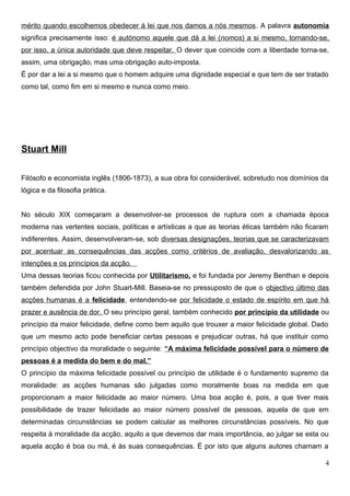 mérito quando escolhemos obedecer à lei que nos damos a nós mesmos. A palavra autonomia
significa precisamente isso: é autónomo aquele que dá a lei (nomos) a si mesmo, tornando-se,
por isso, a única autoridade que deve respeitar. O dever que coincide com a liberdade torna-se,
assim, uma obrigação, mas uma obrigação auto-imposta.
É por dar a lei a si mesmo que o homem adquire uma dignidade especial e que tem de ser tratado
como tal, como fim em si mesmo e nunca como meio.
Stuart Mill
Filósofo e economista inglês (1806-1873), a sua obra foi considerável, sobretudo nos domínios da
lógica e da filosofia prática.
No século XIX começaram a desenvolver-se processos de ruptura com a chamada época
moderna nas vertentes sociais, políticas e artísticas a que as teorias éticas também não ficaram
indiferentes. Assim, desenvolveram-se, sob diversas designações, teorias que se caracterizavam
por acentuar as consequências das acções como critérios de avaliação, desvalorizando as
intenções e os princípios da acção.
Uma dessas teorias ficou conhecida por Utilitarismo, e foi fundada por Jeremy Benthan e depois
também defendida por John Stuart-Mill. Baseia-se no pressuposto de que o objectivo último das
acções humanas é a felicidade, entendendo-se por felicidade o estado de espírito em que há
prazer e ausência de dor. O seu princípio geral, também conhecido por princípio da utilidade ou
princípio da maior felicidade, define como bem aquilo que trouxer a maior felicidade global. Dado
que um mesmo acto pode beneficiar certas pessoas e prejudicar outras, há que instituir como
princípio objectivo da moralidade o seguinte: “A máxima felicidade possível para o número de
pessoas é a medida do bem e do mal.”
O princípio da máxima felicidade possível ou princípio de utilidade é o fundamento supremo da
moralidade: as acções humanas são julgadas como moralmente boas na medida em que
proporcionam a maior felicidade ao maior número. Uma boa acção é, pois, a que tiver mais
possibilidade de trazer felicidade ao maior número possível de pessoas, aquela de que em
determinadas circunstâncias se podem calcular as melhores circunstâncias possíveis. No que
respeita à moralidade da acção, aquilo a que devemos dar mais importância, ao julgar se esta ou
aquela acção é boa ou má, é às suas consequências. É por isto que alguns autores chamam a
4
 