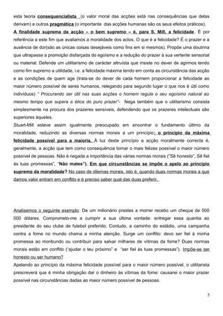 esta teoria consequencialista (o valor moral das acções está nas consequências que delas
derivam) e outros pragmática (o importante das acções humanas são os seus efeitos práticos).
A finalidade suprema da acção – o bem supremo – é, para S. Mill, a felicidade. É por
referência a este fim que avaliamos a moralidade dos actos. O que é a felicidade? É o prazer e a
ausência de dor(são as únicas coisas desejáveis como fins em si mesmos). Propõe uma doutrina
que ultrapasse a promoção disfarçada do egoísmo e a redução do prazer à sua vertente sensorial
ou material. Defende um utilitarismo de carácter altruísta que insiste no dever de agirmos tendo
como fim supremo a utilidade, i.e. a felicidade máxima tendo em conta as circunstância das acção
e as condições de quem age (trata-se do dever de cada homem proporcionar a felicidade ao
maior número possível de seres humanos, relegando para segundo lugar o que nos é útil como
indivíduos) “ Procurando ser útil nas suas acções o homem regula o seu egoísmo natural ao
mesmo tempo que supera a ética do puro prazer”- Nega também que o utilitarismo consista
simplesmente na procura dos prazeres sensíveis, defendendo que os prazeres intelectuais são
superiores àqueles.
Stuart-Mill esteve assim igualmente preocupado em encontrar o fundamento último da
moralidade, reduzindo as diversas normas morais a um princípio: o princípio da máxima
felicidade possível para a maioria. À luz deste princípio a acção moralmente correcta é,
geralmente, a acção que tem como consequência tornar o mais felizes possível o maior número
possível de pessoas. Não é negada a importância das várias normas morais (“Sê honesto”, Sê fiel
às tuas promessas”, “Não mates”). Em que circunstâncias se impõe o apelo ao princípio
supremo da moralidade? No caso de dilemas morais, isto é, quando duas normas morais a que
damos valor entram em conflito e é preciso saber qual das duas preferir.
Analisemos o seguinte exemplo: De um milionário prestes a morrer recebo um cheque de 500
000 dólares. Comprometo-me a cumprir a sua última vontade: entregar essa quantia ao
presidente do seu clube de futebol preferido. Contudo, a caminho do estádio, uma campanha
contra a fome no mundo chama a minha atenção. Surge um conflito: devo ser fiel à minha
promessa ao moribundo ou contribuir para salvar milhares de vítimas da fome? Duas normas
morais estão em conflito (“ajudar o teu próximo” e “ser fiel às tuas promessas”). Impõe-se ser
honesto ou ser humano?
Apelando ao princípio da máxima felicidade possível para o maior número possível, o utilitarista
prescreverá que é minha obrigação dar o dinheiro às vítimas da fome: causarei o maior prazer
possível nas circunstâncias dadas ao maior número possível de pessoas.
5
 