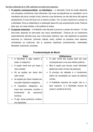 Na ética utilitarista de S. Mill, salientam-se estes dois aspectos:
1- O aspecto consequencialista ou teleológico – a valoração moral da acção depende,
nas situações moralmente mais relevantes, das suas consequências ou resultados: se os
resultados são bons a acção é boa, fizemos o que devíamos; se não são bons não agimos
devidamente. O único fim bom em si mesmo (o telos - fim, ou bem supremo) é o prazer ou
a felicidade. Para os utilitaristas é a realização desse fim que propriamente conta. Pode-se
dizer que, em certa medida, o fim justifica os meios.
2- O aspecto hedonista – a finalidade mais elevada é procurar o prazer da maioria: “ O meu
bem-estar depende do bem-estar dos meus semelhantes”. Trata-se de um hedonismo
essencialmente altruísta (que visa o bem-estar colectivo” que, não rejeitando os prazeres
sensíveis ou ‘inferiores’ (cómoda, bebida, sexo), prefere os prazeres mais estáveis,
controláveis ou contínuos, isto é, prazeres espirituais (conhecimento, criatividade,
liberdade, autonomia, amizade).
Fundamentação da Moral
Kant Utilitarismo
• A felicidade é algo exterior à
razão, é subjectiva;
• A acção moral tem por base a
‘boa vontade’;
• Só as acções por dever têm
valor moral;
• As acções por dever impõem-se-
nos pelo imperativo categórico;
• O imperativo categórico, ao
impor leis universais, constitui o
fundamento da autonomia
humana;
• O agir moral autónomo confere-
nos dignidade.
• O valor moral das acções está nas suas
consequências e nos seus efeitos práticos;
• Bem é aquilo que trouxer maior felicidade
global (ao maior número de pessoas);
• O princípio da utilidade é o fundamento
último da moralidade em casos de dilemas
morais;
• A finalidade suprema da acção, isto é, o
bem supremo, é a felicidade (busca de
prazer e ausência de dor);
6
 