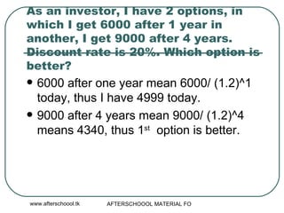 As an investor, I have 2 options, in which I get 6000 after 1 year in another, I get 9000 after 4 years. Discount rate is 20%. Which option is better? 6000 after one year mean 6000/ (1.2)^1 today, thus I have 4999 today. 9000 after 4 years mean 9000/ (1.2)^4 means 4340, thus 1 st   option is better.  