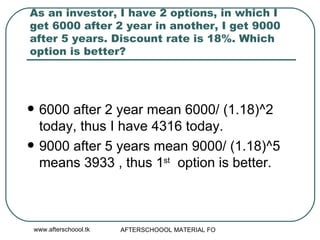 As an investor, I have 2 options, in which I get 6000 after 2 year in another, I get 9000 after 5 years. Discount rate is 18%. Which option is better? 6000 after 2 year mean 6000/ (1.18)^2 today, thus I have 4316 today. 9000 after 5 years mean 9000/ (1.18)^5 means 3933 , thus 1 st   option is better.  