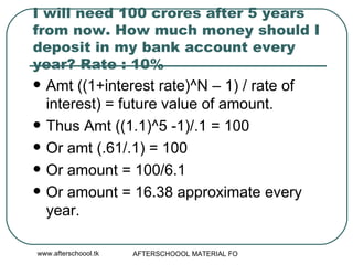 I will need 100 crores after 5 years from now. How much money should I deposit in my bank account every year? Rate : 10% Amt ((1+interest rate)^N – 1) / rate of interest) = future value of amount.  Thus Amt ((1.1)^5 -1)/.1 = 100 Or amt (.61/.1) = 100 Or amount = 100/6.1 Or amount = 16.38 approximate every year.  