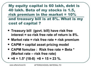 My equity capital is 60 lakh, debt is 40 lakh. Beta of my stocks is 1.5, risk premium in the market = 10% and treasury bill is at 8%. What is my cost of capital ? Treasury bill  (govt. bill) have risk free interest = so risk free rate of return is 8%.  Market rate = risk free rate + risk premium CAPM = capital asset pricing model CAPM fomulae :  Risk free rate + Beta * (Market rate – risk free rate)  =8 + 1.5* (18-8)  =8 + 15 = 23 %.  