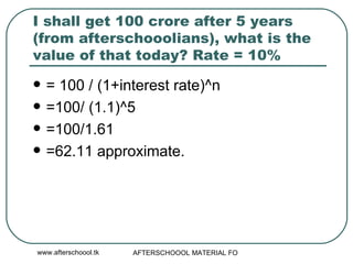 I shall get 100 crore after 5 years (from afterschooolians), what is the value of that today? Rate = 10% = 100 / (1+interest rate)^n =100/ (1.1)^5 =100/1.61 =62.11 approximate. 