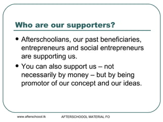 Who are our supporters? Afterschoolians, our past beneficiaries, entrepreneurs and social entrepreneurs are supporting us. You can also support us – not necessarily by money – but by being promotor of our concept and our ideas.  