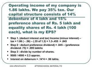 Operating income of my company is 1.86 lakhs. We pay 35% tax. Our capital structure consists of 14% debenture of 4 lakh and 15% preference shares of Rs. 5 lakh and equality shares of Rs. 4 lakh (100 each), what is my EPS?  Step 1. (deduct interest and tax) Income (minus interest) – tax = 1.86 ( - .56) – (.35 of 1.3) = 1.3-.455  = .845 Step 2 : deduct preference dividend) = .845 – (preference dividend .75) = .095 lakkhs Step 3 : divide by number of shares.  9500 / 4000 = 2.3 approx.  Interest on debenure = .14*4 = .56 lakhs.  