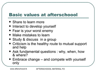 Basic values at afterschoool Share to learn more Interact to develop yourself Fear is your worst enemy Make mistakes to learn  Study & discuss  in a group Criticism is the healthy route to mutual support and help  Ask fundamental questions : why, when, how  & where? Embrace change – and compete with yourself only 