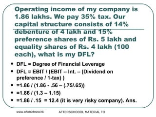 Operating income of my company is 1.86 lakhs. We pay 35% tax. Our capital structure consists of 14% debenture of 4 lakh and 15% preference shares of Rs. 5 lakh and equality shares of Rs. 4 lakh (100 each), what is my DFL?  DFL = Degree of Financial Leverage DFL = EBIT / (EBIT – Int. – (Dividend on preference / 1-tax) ) =1.86 / (1.86 - .56 – (.75/.65)) =1.86 / (1.3 – 1.15) =1.86 / .15  = 12.4 (it is very risky company). Ans. 