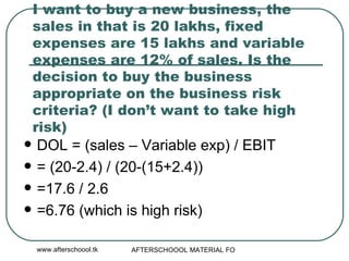 I want to buy a new business, the sales in that is 20 lakhs, fixed expenses are 15 lakhs and variable expenses are 12% of sales. Is the decision to buy the business appropriate on the business risk criteria? (I don’t want to take high risk) DOL = (sales – Variable exp) / EBIT = (20-2.4) / (20-(15+2.4)) =17.6 / 2.6 =6.76 (which is high risk) 