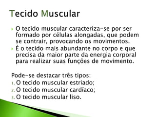  O tecido muscular caracteriza-se por ser
formado por células alongadas, que podem
se contrair, provocando os movimentos.
 É o tecido mais abundante no corpo e que
precisa da maior parte da energia corporal
para realizar suas funções de movimento.
Pode-se destacar três tipos:
1. O tecido muscular estriado;
2. O tecido muscular cardíaco;
3. O tecido muscular liso.
 