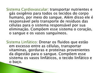 Sistema Cardiovascular: transportar nutrientes e
gás oxigênio para todos os tecidos do corpo
humano, por meio do sangue. Além disso ele é
responsável pelo transporte de resíduos das
células para o sistema responsável por sua
eliminação. Compõem esse sistema o coração,
o sangue e os vasos sanguíneos.
Sistema Linfático: Drenar os fluidos que estão
em excesso entre as células, transportar
vitaminas, gorduras e proteínas provenientes
da digestão para o sangue. Compõem esse
sistema os vasos linfáticos, o tecido linfático e
o baço.
 