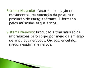 Sistema Muscular: Atuar na execução de
movimentos, manutenção da postura e
produção de energia térmica. É formado
pelos músculos esqueléticos.
Sistema Nervoso: Produção e transmissão de
informações pelo corpo por meio da emissão
de impulsos nervosos. Órgãos: encéfalo,
medula espinhal e nervos.
 