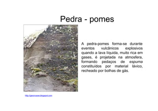 Pedra - pomes
A pedra-pomes forma-se durante
http://geocrusoe.blogspot.com
eventos vulcânicos explosivos
quando a lava líquida, muito rica em
gases, é projetada na atmosfera,
formando pedaços de espuma
constituídos por material lávico,
recheado por bolhas de gás.
 