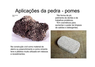 Aplicações da pedra - pomes
•Na forma de pó,
polimento de dentes e de
trabalhos protéticos;
•Em cosméticos para
aumentar o poder de limpeza
de sabões e detergentes;
Na construção civil como material de
aterro ou preenchimento e como cimento
leve e plástico muito utilizado em rebocos
e revestimentos.
 