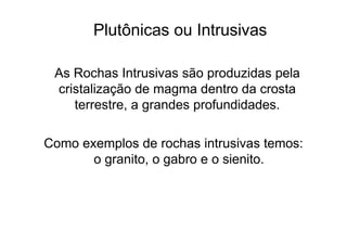 Plutônicas ou Intrusivas
As Rochas Intrusivas são produzidas pela
cristalização de magma dentro da crosta
terrestre, a grandes profundidades.
Como exemplos de rochas intrusivas temos:
o granito, o gabro e o sienito.
 