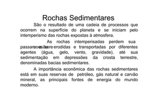 Rochas Sedimentares
São o resultado de uma cadeia de processos que
ocorrem na superfície do planeta e se iniciam pelo
intemperismo das rochas expostas à atmosfera.
As rochas intemperisadas perdem sua
coesão e
passam a ser erodidas e transportadas por diferentes
agentes (água, gelo, vento, gravidade), até sua
sedimentação em depressões da crosta terrestre,
denominadas bacias sedimentares.
A importância econômica das rochas sedimentares
está em suas reservas de petróleo, gás natural e carvão
mineral, as principais fontes de energia do mundo
moderno.
 