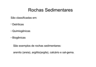 Rochas Sedimentares
São classificadas em:
- Detríticas
- Quimiogênicas
- Biogênicas
São exemplos de rochas sedimentares:
arenito (areia), argilito(argila), calcário e sal-gema.
 