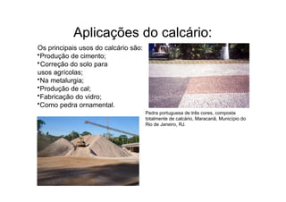 Aplicações do calcário:
Os principais usos do calcário são:
•Produção de cimento;
•Correção do solo para
usos agrícolas;
•Na metalurgia;
•Produção de cal;
•Fabricação do vidro;
•Como pedra ornamental.
Pedra portuguesa de três cores, composta
totalmente de calcário, Maracanã, Município do
Rio de Janeiro, RJ.
 
