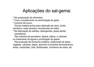 Aplicações do sal-gema:
• Na preparação de alimentos;
• Como complemento na alimentação do gado;
• curtume de couro;
•Como matéria-prima para obtenção de cloro, ácido
clorídrico, soda cáustica, bicarbonato de sódio;
• Na fabricação de sabões, detergentes, pasta dental,
cosméticos;
•Na indústria de porcelana, têxteis, bélica, é utilizado
no tratamento de águas e purificação de gases;
•Na produção de borracha sintética, tratamento de óleos
vegetais, celulose, papel, alumínio e produtos farmacêuticos,
tintas, inseticidas, cola, fertilizantes, corretivos de solos, etc.
 