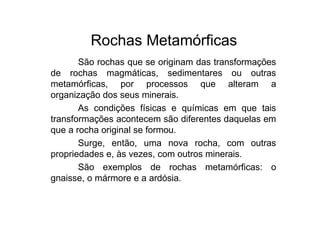 Rochas Metamórficas
São rochas que se originam das transformações
de rochas magmáticas, sedimentares ou outras
metamórficas, por processos que alteram a
organização dos seus minerais.
As condições físicas e químicas em que tais
transformações acontecem são diferentes daquelas em
que a rocha original se formou.
Surge, então, uma nova rocha, com outras
propriedades e, às vezes, com outros minerais.
São exemplos de rochas metamórficas: o
gnaisse, o mármore e a ardósia.
 