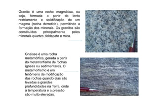 é uma rocha magmática, ou
Granito
seja,
resfriamento e solidificação
formada a partir do lento
de um
magma (rocha derretida), permitindo a
formação dos minerais. Os granitos são
constituídos principalmente pelos
minerais quartzo, feldspato e mica.
Gnaisse é uma rocha
metamórfica, gerada a partir
do metamorfismo de rochas
ígneas ou sedimentares. O
metamorfismo é um
fenômeno de modificação
das rochas quando elas são
levadas a grandes
profundidades na Terra, onde
a temperatura e a pressão
são muito elevadas.
 