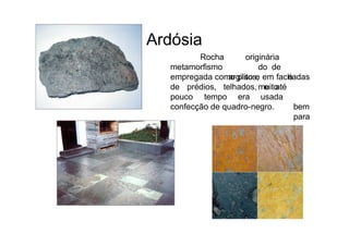 Ardósia
Rocha
metamorfismo
originária
do de
argilitos, é
muito
empregada como piso e em fachadas
de prédios, telhados, e
pouco tempo era usada
até
bem
para
confecção de quadro-negro.
 