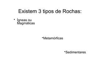 Existem 3 tipos de Rochas:
• Ígneas ou
Magmáticas
•Metamórficas
•Sedimentares
 