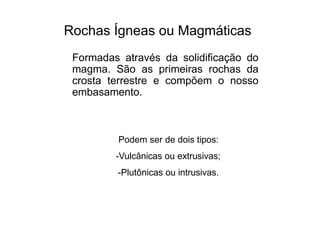 Rochas Ígneas ou Magmáticas
Formadas através da solidificação do
magma. São as primeiras rochas da
crosta terrestre e compõem o nosso
embasamento.
Podem ser de dois tipos:
-Vulcânicas ou extrusivas;
-Plutônicas ou intrusivas.
 