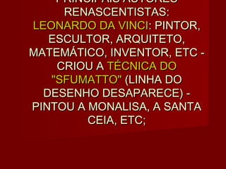 PRINCIPAIS AUTORES
     RENASCENTISTAS:
LEONARDO DA VINCI: PINTOR,
   ESCULTOR, ARQUITETO,
MATEMÁTICO, INVENTOR, ETC -
    CRIOU A TÉCNICA DO
   "SFUMATTO" (LINHA DO
  DESENHO DESAPARECE) -
PINTOU A MONALISA, A SANTA
         CEIA, ETC;
 