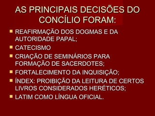 AS PRINCIPAIS DECISÕES DO
         CONCÍLIO FORAM:
   REAFIRMAÇÃO DOS DOGMAS E DA
    AUTORIDADE PAPAL;
   CATECISMO
   CRIAÇÃO DE SEMINÁRIOS PARA
    FORMAÇÃO DE SACERDOTES;
   FORTALECIMENTO DA INQUISIÇÃO;
   ÍNDEX: PROIBIÇÃO DA LEITURA DE CERTOS
    LIVROS CONSIDERADOS HERÉTICOS;
   LATIM COMO LÍNGUA OFICIAL.
 