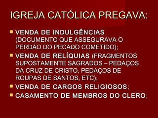 IGREJA CATÓLICA PREGAVA:
   VENDA DE INDULGÊNCIAS
    (DOCUMENTO QUE ASSEGURAVA O
    PERDÃO DO PECADO COMETIDO);
   VENDA DE RELÍQUIAS (FRAGMENTOS
    SUPOSTAMENTE SAGRADOS – PEDAÇOS
    DA CRUZ DE CRISTO, PEDAÇOS DE
    ROUPAS DE SANTOS, ETC);
   VENDA DE CARGOS RELIGIOSOS ;
   CASAMENTO DE MEMBROS DO CLERO ;
 