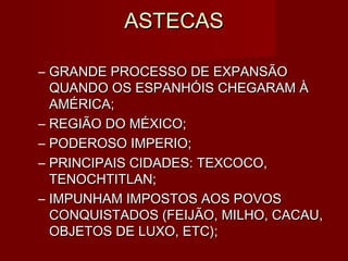 ASTECAS

– GRANDE PROCESSO DE EXPANSÃO
  QUANDO OS ESPANHÓIS CHEGARAM À
  AMÉRICA;
– REGIÃO DO MÉXICO;
– PODEROSO IMPERIO;
– PRINCIPAIS CIDADES: TEXCOCO,
  TENOCHTITLAN;
– IMPUNHAM IMPOSTOS AOS POVOS
  CONQUISTADOS (FEIJÃO, MILHO, CACAU,
  OBJETOS DE LUXO, ETC);
 