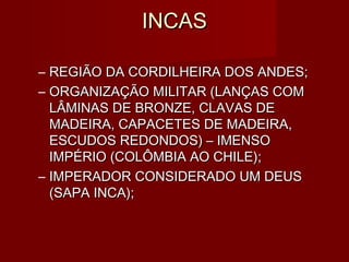 INCAS

– REGIÃO DA CORDILHEIRA DOS ANDES;
– ORGANIZAÇÃO MILITAR (LANÇAS COM
  LÂMINAS DE BRONZE, CLAVAS DE
  MADEIRA, CAPACETES DE MADEIRA,
  ESCUDOS REDONDOS) – IMENSO
  IMPÉRIO (COLÔMBIA AO CHILE);
– IMPERADOR CONSIDERADO UM DEUS
  (SAPA INCA);
 