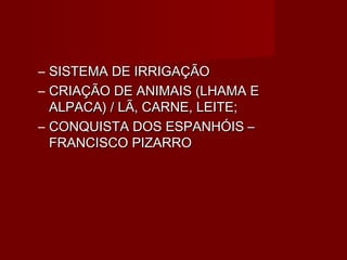 – SISTEMA DE IRRIGAÇÃO
– CRIAÇÃO DE ANIMAIS (LHAMA E
  ALPACA) / LÃ, CARNE, LEITE;
– CONQUISTA DOS ESPANHÓIS –
  FRANCISCO PIZARRO
 